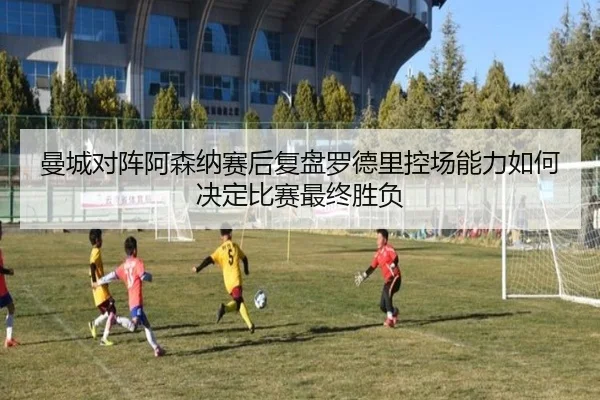 曼城对阵阿森纳赛后复盘罗德里控场能力如何决定比赛最终胜负