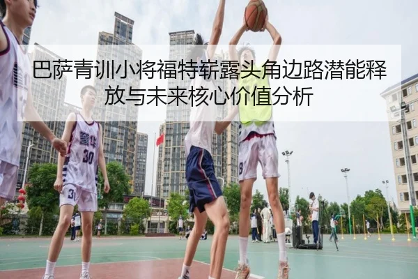 巴萨青训小将福特崭露头角边路潜能释放与未来核心价值分析