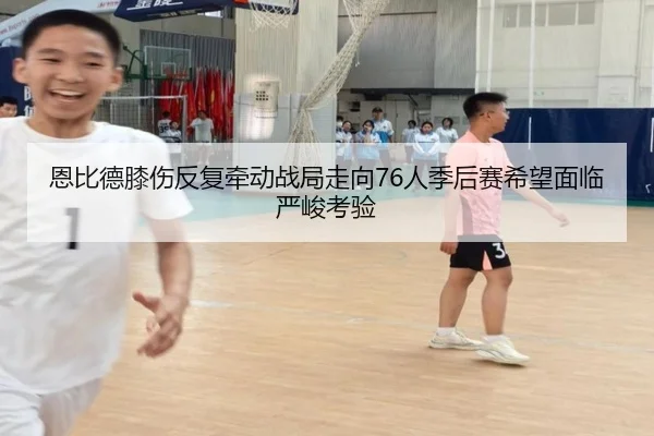 恩比德膝伤反复牵动战局走向76人季后赛希望面临严峻考验