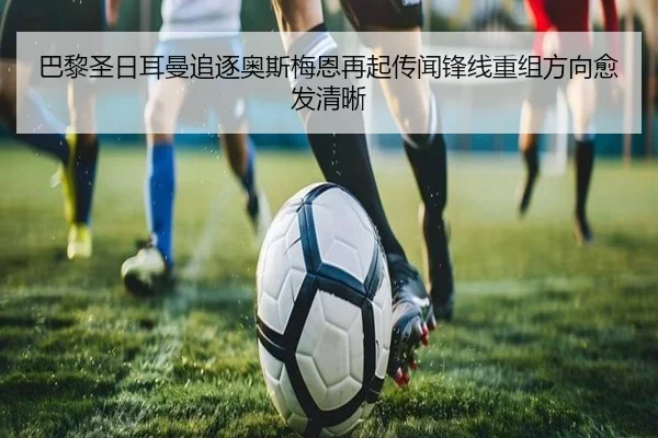 巴黎圣日耳曼追逐奥斯梅恩再起传闻锋线重组方向愈发清晰
