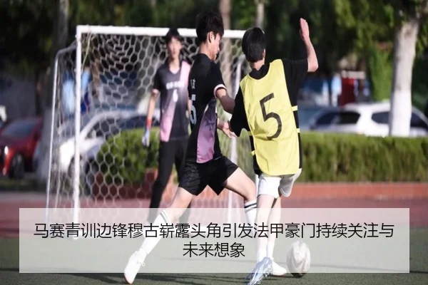 马赛青训边锋穆古崭露头角引发法甲豪门持续关注与未来想象