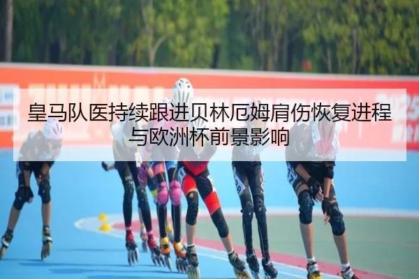 皇马队医持续跟进贝林厄姆肩伤恢复进程与欧洲杯前景影响