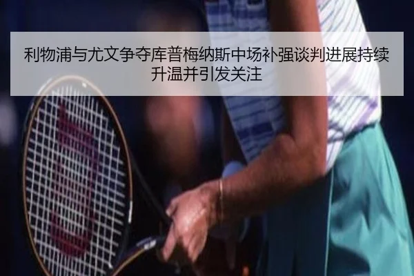 利物浦与尤文争夺库普梅纳斯中场补强谈判进展持续升温并引发关注