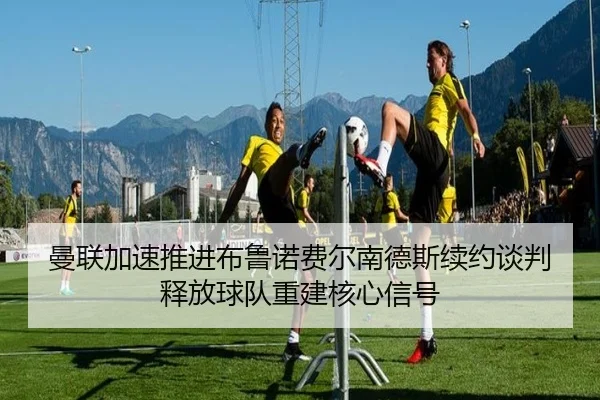 曼联加速推进布鲁诺费尔南德斯续约谈判释放球队重建核心信号