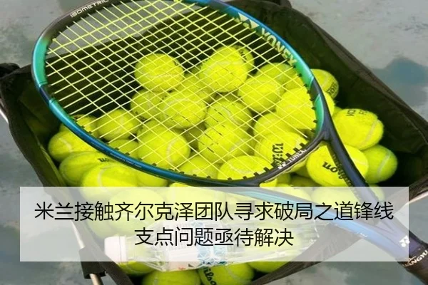 米兰接触齐尔克泽团队寻求破局之道锋线支点问题亟待解决