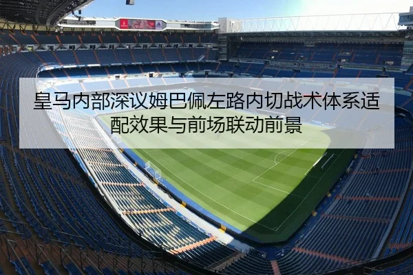 皇马内部深议姆巴佩左路内切战术体系适配效果与前场联动前景