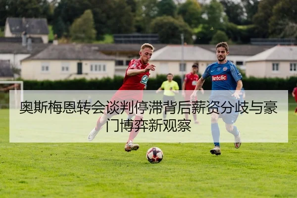 奥斯梅恩转会谈判停滞背后薪资分歧与豪门博弈新观察
