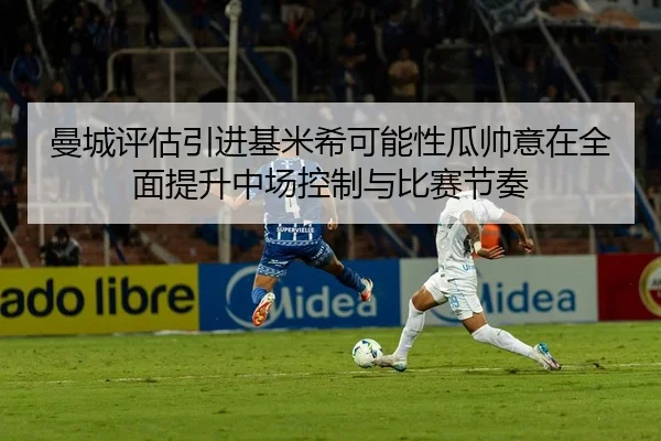 曼城评估引进基米希可能性瓜帅意在全面提升中场控制与比赛节奏