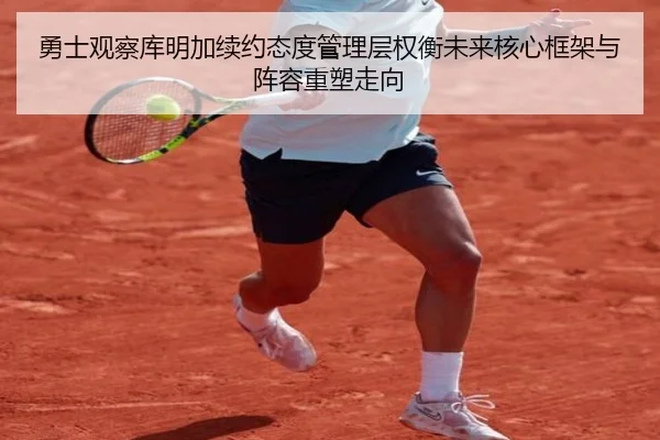勇士观察库明加续约态度管理层权衡未来核心框架与阵容重塑走向